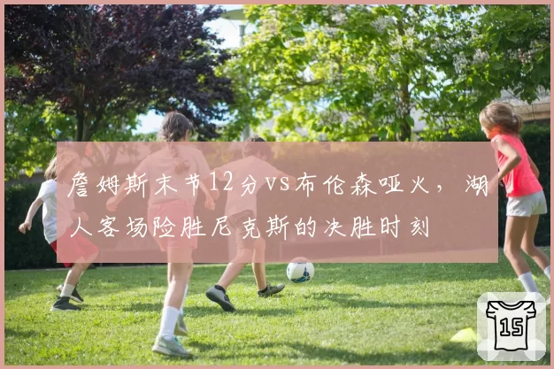 詹姆斯末节12分vs布伦森哑火,湖人客场险胜尼克斯的决胜时刻