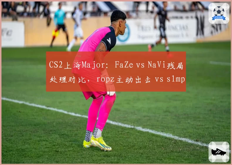CS2上海Major：FaZe vs NaVi残局处理对比，ropz主动出击 vs s1mple保守架点谁更优？