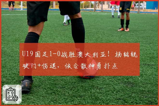 U19国足1-0战胜澳大利亚！杨铭锐破门+伤退，依合散神勇扑点