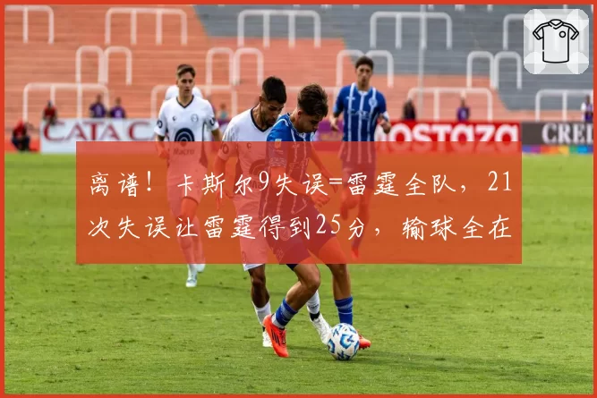 离谱！卡斯尔9失误=雷霆全队，21次失误让雷霆得到25分，输球全在细节