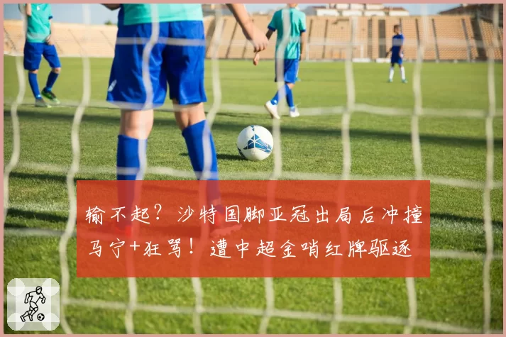 输不起？沙特国脚亚冠出局后冲撞马宁+狂骂！遭中超金哨红牌驱逐