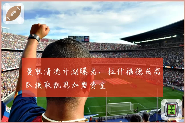 曼联清洗计划曝光,拉什福德或离队换取凯恩加盟资金