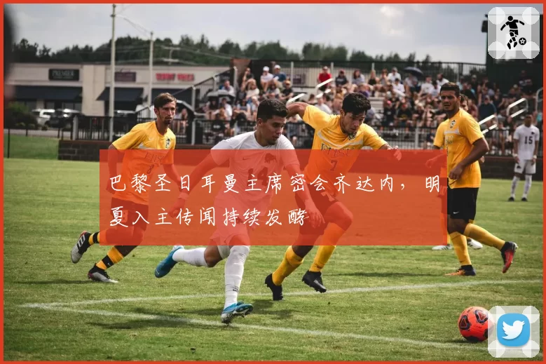 巴黎圣日耳曼主席密会齐达内，明夏入主传闻持续发酵