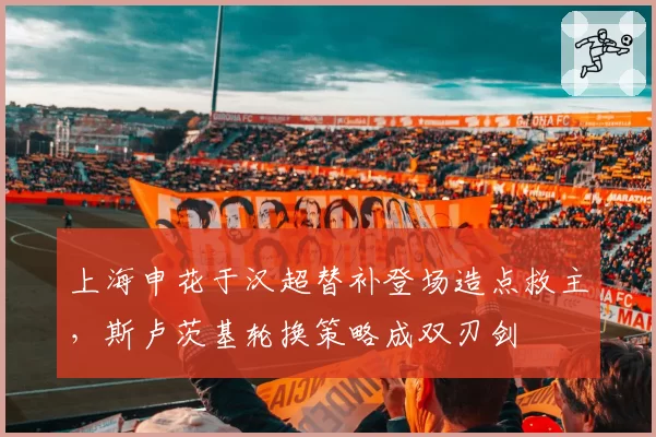 上海申花于汉超替补登场造点救主，斯卢茨基轮换策略成双刃剑