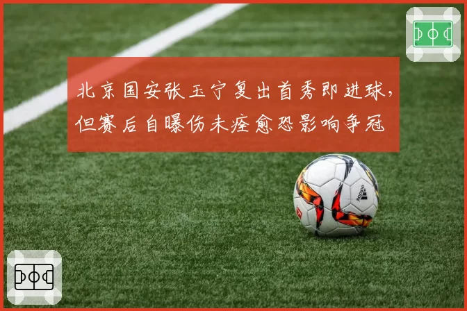 北京国安张玉宁复出首秀即进球，但赛后自曝伤未痊愈恐影响争冠