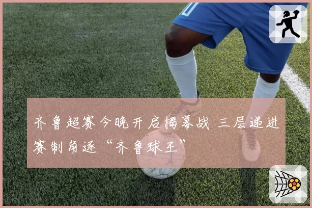 齐鲁超赛今晚开启揭幕战 三层递进赛制角逐“齐鲁球王”