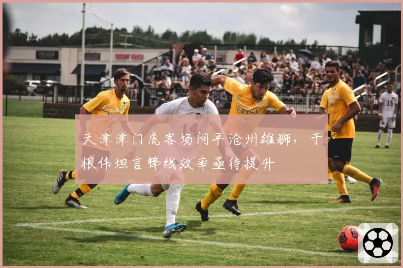 天津津门虎客场闷平沧州雄狮，于根伟坦言锋线效率亟待提升