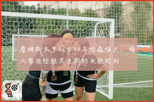 詹姆斯末节12分vs布伦森哑火,湖人客场险胜尼克斯的决胜时刻