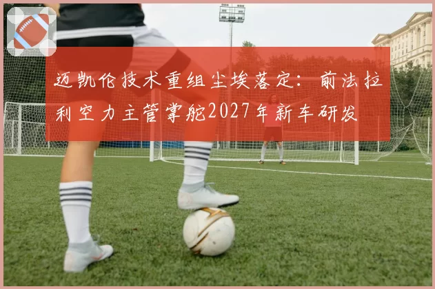 迈凯伦技术重组尘埃落定：前法拉利空力主管掌舵2027年新车研发