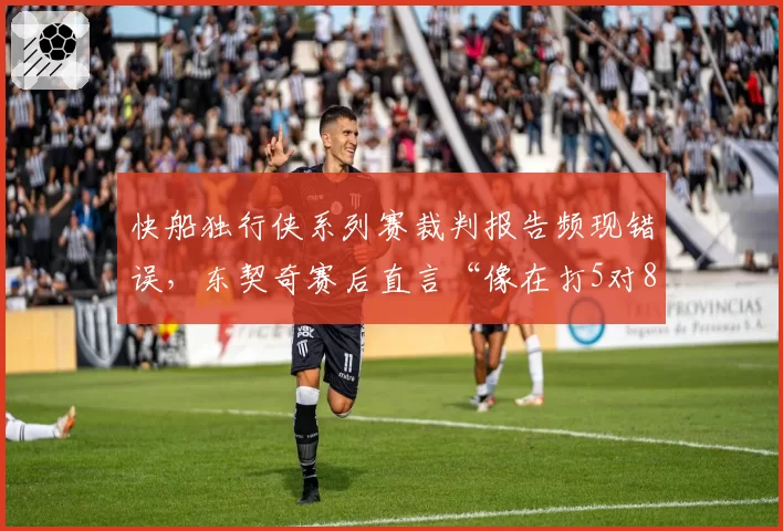 快船独行侠系列赛裁判报告频现错误，东契奇赛后直言“像在打5对8”？